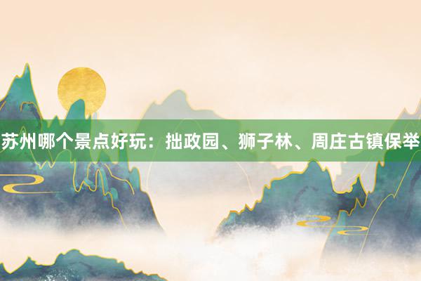 苏州哪个景点好玩：拙政园、狮子林、周庄古镇保举