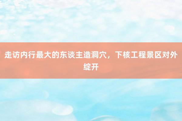 走访内行最大的东谈主造洞穴，下核工程景区对外绽开