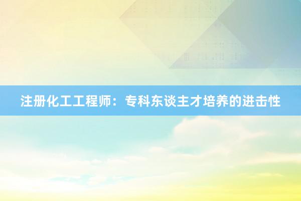 注册化工工程师：专科东谈主才培养的进击性